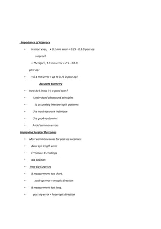 Importance of Accuracy

   •    In short eyes, • 0.1 mm error = 0.25 - 0.3 D post-op

           surprise!

        • Therefore, 1.0 mm error = 2.5 - 3.0 D

       post-op!

   •    • 0.1 mm error = up to 0.75 D post-op!

               Accurate Biometry

   •   How do I know it’s a good scan?

   •      Understand ultrasound principles

   •       to accurately interpret spik patterns

   •     Use most accurate technique

   •     Use good equipment

   •     Avoid common errors

Improving Surgical Outcomes

   •   Most common causes for post-op surprises:

   •    Axial eye length error

   •    Erroneous K-readings

   •    IOL position

   •   Post-Op Surprises

   •    If measurement too short,

   •       post-op error = myopic direction

   •    If measurement too long,

   •      post-op error = hyperopic direction
 