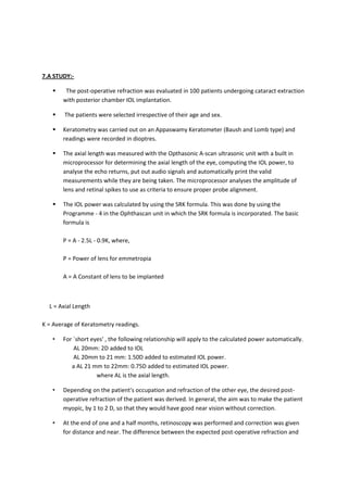 7.A STUDY:-

       The post-operative refraction was evaluated in 100 patients undergoing cataract extraction
       with posterior chamber IOL implantation.

       The patients were selected irrespective of their age and sex.

      Keratometry was carried out on an Appaswamy Keratometer (Baush and Lomb type) and
       readings were recorded in dioptres.

      The axial length was measured with the Opthasonic A-scan ultrasonic unit with a built in
       microprocessor for determining the axial length of the eye, computing the IOL power, to
       analyse the echo returns, put out audio signals and automatically print the valid
       measurements while they are being taken. The microprocessor analyses the amplitude of
       lens and retinal spikes to use as criteria to ensure proper probe alignment.

      The IOL power was calculated by using the SRK formula. This was done by using the
       Programme - 4 in the Ophthascan unit in which the SRK formula is incorporated. The basic
       formula is

       P = A - 2.5L - 0.9K, where,

       P = Power of lens for emmetropia

       A = A Constant of lens to be implanted



  L = Axial Length

K = Average of Keratometry readings.

   •   For `short eyes' , the following relationship will apply to the calculated power automatically.
           AL 20mm: 2D added to IOL
           AL 20mm to 21 mm: 1.50D added to estimated IOL power.
          a AL 21 mm to 22mm: 0.75D added to estimated IOL power.
                    where AL is the axial length.

   •   Depending on the patient's occupation and refraction of the other eye, the desired post-
       operative refraction of the patient was derived. In general, the aim was to make the patient
       myopic, by 1 to 2 D, so that they would have good near vision without correction.

   •   At the end of one and a half months, retinoscopy was performed and correction was given
       for distance and near. The difference between the expected post-operative refraction and
 