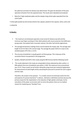 the spherical correction for distance was determined. This gave the deviation of the post-
        operative refraction from the expected value. The results were tabulated and analysed.

    •   Note the 5 high-amplitude spikes and the steeply rising retinal spike separated from the
        scleral spike

• initial spike (probe tip and cornea) anterior lens capsule, posterior lens capsule, retina, sclera and

• orbital fat



8. Results:-



        The maximum corrected post-operative visual acuity for distance was 6/6 and the
        minimum was finger counting at 5 feet. Both patients with visual acuity less than 6/60 were
        young males. One patient had a traumatic cataract, the other had retinitis pigmentosa.

       The average keratometry readings show a trend towards the myopic side. The average axial
        length 23.19 mm falls in the normal range. The average IOL power 20.91 D is close to the
        standard power of PC IOL ie. 21.0 D.

       The accuracy of prediction is equally good in all three groups. This is because of the
        correction factors incorporated in the programme.

       Sanders, Retzlaff and Kraff in their study using the SRK formula had the following results .

        The results obtained in this study are comparable to those obtained by other authors. In
        99% patients the error of prediction was within ± 3.OD. The maximum error encountered
        was +3.2 D. These results can be further refined by using immersion instead of applanation
        for measurement of axial length and by calculating the personal A-constant for each surgeon
        and lens style.

        Therefore, the answer to the question - "Is a smaller amount of ametropia worth the time
        and expense of a precise biometry?" is obvious . Biometry is definitely essential, because the
        primary reason for IOL implantation is the reduction of high aphakic ametropia. As the
        calculation of IOL power can be done with no risk to the patient, there are no medical
        reasons for implanting any "Standard" lens.
 