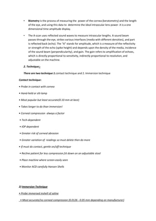 •   Biometry is the process of measuring the power of the cornea (keratometry) and the length
        of the eye, and using this data to determine the ideal intraocular lens power .It is a one
        dimensional time amplitude display.

    •   The A-scan uses reflected sound waves to measure intraocular lengths. A sound beam
        passes through the eye, strikes various interfaces (media with different densities), and part
        is reflected back (echo). The “A” stands for amplitude, which is a measure of the reflectivity
        or strength of the echo (spike height) and depends upon the density of the media, incidence
        of the sound beam (perpendicularity), and gain. The gain refers to amplification of echoes,
        which is directly proportional to sensitivity, indirectly proportional to resolution, and
        adjustable on the machine.

    2. Technique:-

    There are two technique 1.contact technique and 2. Immersion technique

Contact technique:

• Probe in contact with cornea

• Hand-held or slit-lamp

• Most popular but least accurate(0.10 mm at best)

• Takes longer to do than immersion!

• Corneal compression always a factor

• Tech-dependent

• IOP dependent

• Greater risk of corneal abrasion

• Greater variation of readings so must delete then do more

• If must do contact, gentle on/off technique

• Recline patient for less compression,Sit down on an adjustable stool

• Place machine where screen easily seen

• Monitor ACD carefully Hansen Shells




2) Immersion Technique

• Probe immersed inshell of saline

 • Most accurate/no corneal compression (0.0126 - 0.05 mm depending on manufacturer)
 