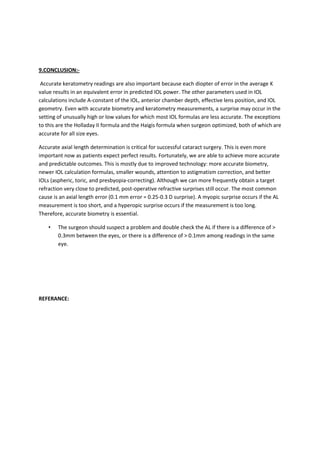 9.CONCLUSION:-

 Accurate keratometry readings are also important because each diopter of error in the average K
value results in an equivalent error in predicted IOL power. The other parameters used in IOL
calculations include A-constant of the IOL, anterior chamber depth, effective lens position, and IOL
geometry. Even with accurate biometry and keratometry measurements, a surprise may occur in the
setting of unusually high or low values for which most IOL formulas are less accurate. The exceptions
to this are the Holladay II formula and the Haigis formula when surgeon optimized, both of which are
accurate for all size eyes.

Accurate axial length determination is critical for successful cataract surgery. This is even more
important now as patients expect perfect results. Fortunately, we are able to achieve more accurate
and predictable outcomes. This is mostly due to improved technology: more accurate biometry,
newer IOL calculation formulas, smaller wounds, attention to astigmatism correction, and better
IOLs (aspheric, toric, and presbyopia-correcting). Although we can more frequently obtain a target
refraction very close to predicted, post-operative refractive surprises still occur. The most common
cause is an axial length error (0.1 mm error = 0.25-0.3 D surprise). A myopic surprise occurs if the AL
measurement is too short, and a hyperopic surprise occurs if the measurement is too long.
Therefore, accurate biometry is essential.

    •   The surgeon should suspect a problem and double check the AL if there is a difference of >
        0.3mm between the eyes, or there is a difference of > 0.1mm among readings in the same
        eye.




REFERANCE:
 