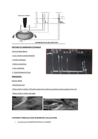 FEATURES OF IMMERSION TECHNIQUE

No tech-dependency

• Less risk for corneal abrasion

• Faster technique

• More consistency

• Less repeating

• “Gold Standard of Care

PROCEDURE:-

Hansen Shells

•Anesthetize eye

•Place shell on limbus •Fill with contact lens saline by squirting stream against inner rim

•Place probe in saline and align




3.DIFERENT FORMULAS USED IN BIOMETRIC CALCULATIONS

   •   Introduced by SANDERS,RETZALLF and KRAFF
 