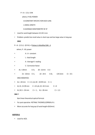 P = A – 2.5L- 0.9K

              where, P=IOL POWER

                A=CONSTANT SPECIFIC FOR EACH LENS

                L=AXIAL LENGTH

                K=AVERAGE KERATOMETRY IN ‘D’

  •   Used for axial length between 22-24.5 mm

  •   Problem:-predict too small value in short eye and too large value in long eye.

      SRK2

  P = A - (2.5 L) - (0.9 K) + CValues in Modified SRK - II

      where, P : IOL power

  •               A : A - constant

  •               L : Axial length

  •               K : Average K- reading

  •               C : Correction factor

  •       AL < 20mm          C=3,     20 - 21mm       C=2

  •           21 - 22mm      C=1,         22 - 24.5    C=0,      >24.5mm    C= - 0.5

      SRK2 MODIFIED:

  •   AL < 20 mm      C = 1.5 ,AL 20 – 20.99 mm       C=1

  •   AL 21- 21.99 mm         C = 0.5,AL 22- 24.5 mm          C=0

  •   AL 24.5 – 26 mm         C = -1 , AL > 26 mm              C = -1.5

  SRK-T

      Non linear theoretical optical formula

  •   For post operative -RETINAL THICKNES,CORNEAL R.I.

  •   More accurate for long eye (if axial length>28.0mm)



HOFFER Q

  •   Used for ACD.
 