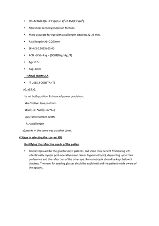•      CD=ACD+0.3(AL-23.5)+(tan k)2+0.1M(23.5 AL2)

    •      Non linear second generation formula

    •      More accurate for eye with axial length between 22-26 mm.

    •      Axial length=AL+0.200mm

    •      SF=A X 0.5663)-65.60

    •      ACD =0.56+Rag – [SQRT(Rag2-Ag2/4]

    •      Ag=13.5

    •      Rag=7mm

         HAIGIS FORMULA

    •      IT USES 3 CONSTANTS

   a0, a1&a2.

    to set both position & shape of power prediction .

        d=effective lens positions

        d=a0+(a1*ACD)+(a2*AL)

        ACD=ant chamber depth

        AL=axial length

  a0,works in the same way as other const.

4.Steps in selecting the correct IOL

   Identifying the refractive needs of the patient

    •      Emmetropia will be the goal for most patients, but some may benefit from being left
           intentionally myopic post-operatively (or, rarely, hypermetropic), depending upon their
           preference and the refraction of the other eye. Anisometropia should be kept below 3
           dioptres. The need for reading glasses should be explained and the patient made aware of
           the options.
 