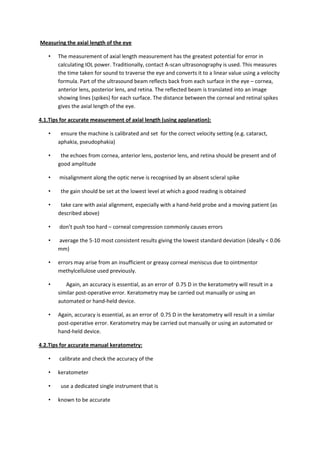 Measuring the axial length of the eye

   •   The measurement of axial length measurement has the greatest potential for error in
       calculating IOL power. Traditionally, contact A-scan ultrasonography is used. This measures
       the time taken for sound to traverse the eye and converts it to a linear value using a velocity
       formula. Part of the ultrasound beam reflects back from each surface in the eye – cornea,
       anterior lens, posterior lens, and retina. The reflected beam is translated into an image
       showing lines (spikes) for each surface. The distance between the corneal and retinal spikes
       gives the axial length of the eye.

4.1.Tips for accurate measurement of axial length (using applanation):

   •    ensure the machine is calibrated and set for the correct velocity setting (e.g. cataract,
       aphakia, pseudophakia)

   •    the echoes from cornea, anterior lens, posterior lens, and retina should be present and of
       good amplitude

   •    misalignment along the optic nerve is recognised by an absent scleral spike

   •    the gain should be set at the lowest level at which a good reading is obtained

   •    take care with axial alignment, especially with a hand-held probe and a moving patient (as
       described above)

   •    don’t push too hard – corneal compression commonly causes errors

   •   average the 5-10 most consistent results giving the lowest standard deviation (ideally < 0.06
       mm)

   •   errors may arise from an insufficient or greasy corneal meniscus due to ointmentor
       methylcellulose used previously.

   •      Again, an accuracy is essential, as an error of 0.75 D in the keratometry will result in a
       similar post-operative error. Keratometry may be carried out manually or using an
       automated or hand-held device.

   •   Again, accuracy is essential, as an error of 0.75 D in the keratometry will result in a similar
       post-operative error. Keratometry may be carried out manually or using an automated or
       hand-held device.

4.2.Tips for accurate manual keratometry:

   •    calibrate and check the accuracy of the

   •   keratometer

   •    use a dedicated single instrument that is

   •   known to be accurate
 