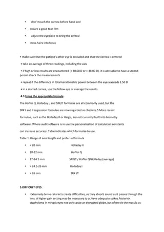 •    don’t touch the cornea before hand and

    •   ensure a good tear film

    •    adjust the eyepiece to bring the central

    •   cross-hairs into focus



• make sure that the patient’s other eye is occluded and that the cornea is centred

• take an average of three readings, including the axis

• if high or low results are encountered (< 40.00 D or > 48.00 D), it is advisable to have a second
person check the measurements

• repeat if the difference in total keratometric power between the eyes exceeds 1.50 D

• in a scarred cornea, use the fellow eye or average the results.

4.3.Using the appropriate formula

The Hoffer Q, Holladay I, and SRK/T formulae are all commonly used, but the

SRK I and II regression formulae are now regarded as obsolete.5 More recent

formulae, such as the Holladay II or Haigis, are not currently built into biometry

software. Where audit software is in use,the personalisation of calculation constants

can increase accuracy. Table indicates which formulae to use.

Table 1. Range of axial length and preferred formula

    •   < 20 mm                           Holladay II

    •   20-22 mm                           Hoffer Q

    •   22-24.5 mm                       SRK/T / Hoffer Q/Holladay (average)

    •   > 24.5-26 mm                      Holladay I

    •   > 26 mm                           SRK /T



5.DIFFICULT EYES:

    •    Extremely dense cataracts create difficulties, as they absorb sound as it passes through the
        lens. A higher gain setting may be necessary to achieve adequate spikes.Posterior
        staphyloma in myopic eyes not only cause an elongated globe, but often tilt the macula as
 