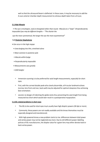 well so that the ultrasound beam is deflected. In these cases, it may be necessary to add the
        A-scan anterior chamber depth measurement to vitreous depth taken from a B-scan.



5.1.High Myopia

 • The eye is misshapen, oval or elongated rather than round.- Macula on a “slope” ;Perpendicularity
impossible.Eyes may be different lengths -- “The shorter the

eye the more symmetrical, the longer the eye the more asymmetrical”

5.2.Posterior Staphyloma

• Can occur in the high myope

 • Uvea bulging into thin, stretched sclera

 • Most common in posterior pole

  • Macula within bulge

  • Perpendicularity impossible

 • Measurements vary greatly

  • OCB helpful



    •   Immersion scanning is to be preferred for axial length measurements, especially for short
        eyes.

    •   First, with the corneal double peak echo clearly discernible, all 4 ocular landmark echoes
        (cornea, lens front and rear, back wall) may be adjusted for optimal steepness thus achieving
        best orientation.

    •   second, no danger of indenting the globe exists thus preventing the axial length from being
        measured too short which would later result in a postoperative myopization.

5.3.IOL related problems in short eyes

    •    The IOL to be used for short eyes must usually have high dioptric powers (30 dpt or more).

    •    Commonly, these powers are not readily available and the lenses themselves must be
        especially designed and manufactured.

    •    With high-powered lenses a new problem starts to rise: differences between total power
        and vertex power may not be neglected any more. Due to still different power-labelling
        policies of IOL manufacturers, the diopter value for a given lens may either denote total or
        back vertex power.
 