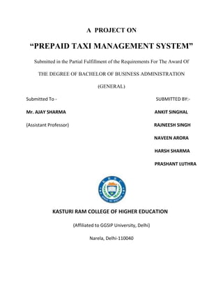 A PROJECT ON

 “PREPAID TAXI MANAGEMENT SYSTEM”
   Submitted in the Partial Fulfillment of the Requirements For The Award Of

     THE DEGREE OF BACHELOR OF BUSINESS ADMINISTRATION

                                    (GENERAL)

Submitted To -                                                    SUBMITTED BY:-

Mr. AJAY SHARMA                                                   ANKIT SINGHAL

(Assistant Professor)                                             RAJNEESH SINGH

                                                                  NAVEEN ARORA

                                                                  HARSH SHARMA

                                                                  PRASHANT LUTHRA




            KASTURI RAM COLLEGE OF HIGHER EDUCATION

                        (Affiliated to GGSIP University, Delhi)

                                Narela, Delhi-110040
 