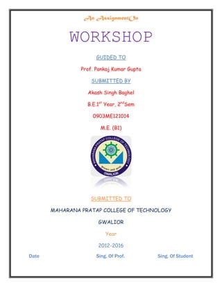 An AssignmentOn
WORKSHOP
GUIDED TO
Prof. Pankaj Kumar Gupta
SUBMITTED BY
Akash Singh Baghel
B.E.1st
Year, 2nd
Sem
0903ME121014
M.E. (B1)
SUBMITTED TO
MAHARANA PRATAP COLLEGE OF TECHNOLOGY
GWALIOR
Year
2012-2016
Date Sing. Of Prof. Sing. Of Student
 