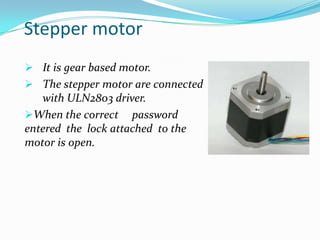 Stepper motor
 It is gear based motor.

 The stepper motor are connected

with ULN2803 driver.
When the correct password
entered the lock attached to the
motor is open.

 