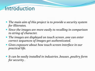 Introduction
 The main aim of this project is to provide a security system

for illiterates.
 Since the images are more easily to recalling in comparison
to string of character.
 The images are displayed on touch screen ,one can enter
correct sequences of images get authenticated.
 Gives exposure about how touch screen interface in our
practical life.
 It can be easily installed in industries ,houses ,poultry form

for security .

 