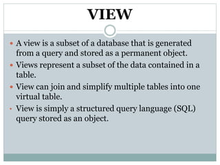 VIEW
 A view is a subset of a database that is generated
from a query and stored as a permanent object.
 Views represent a subset of the data contained in a
table.
 View can join and simplify multiple tables into one
virtual table.
• View is simply a structured query language (SQL)
query stored as an object.
 