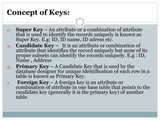 Concept of Keys:
1. Super Key – An attribute or a combination of attribute
that is used to identify the records uniquely is known as
Super Key. E.g: ID, ID name, ID adress etc.
2. Candidate Key – It is an attribute or combination of
attribute that identifies the record uniquely but none of its
proper subsets can identify the records uniquely. E.g : ID,
Name , Address
3. Primary Key – A Candidate Key that is used by the
database designer for unique identification of each row in a
table is known as Primary Key.
4. Foreign Key – A foreign key is an attribute or
combination of attribute in one base table that points to the
candidate key (generally it is the primary key) of another
table.
 