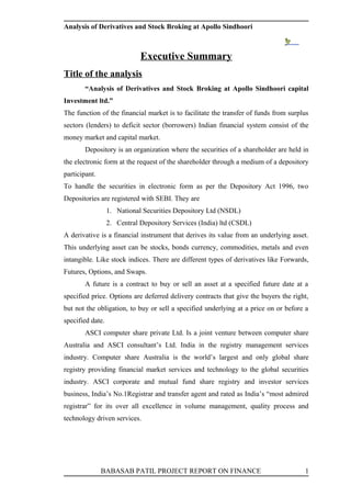 Analysis of Derivatives and Stock Broking at Apollo Sindhoori



                             Executive Summary
Title of the analysis
       “Analysis of Derivatives and Stock Broking at Apollo Sindhoori capital
Investment ltd.”
The function of the financial market is to facilitate the transfer of funds from surplus
sectors (lenders) to deficit sector (borrowers) Indian financial system consist of the
money market and capital market.
       Depository is an organization where the securities of a shareholder are held in
the electronic form at the request of the shareholder through a medium of a depository
participant.
To handle the securities in electronic form as per the Depository Act 1996, two
Depositories are registered with SEBI. They are
                  1. National Securities Depository Ltd (NSDL)
                  2. Central Depository Services (India) ltd (CSDL)
A derivative is a financial instrument that derives its value from an underlying asset.
This underlying asset can be stocks, bonds currency, commodities, metals and even
intangible. Like stock indices. There are different types of derivatives like Forwards,
Futures, Options, and Swaps.
       A future is a contract to buy or sell an asset at a specified future date at a
specified price. Options are deferred delivery contracts that give the buyers the right,
but not the obligation, to buy or sell a specified underlying at a price on or before a
specified date.
       ASCI computer share private Ltd. Is a joint venture between computer share
Australia and ASCI consultant’s Ltd. India in the registry management services
industry. Computer share Australia is the world’s largest and only global share
registry providing financial market services and technology to the global securities
industry. ASCI corporate and mutual fund share registry and investor services
business, India’s No.1Registrar and transfer agent and rated as India’s “most admired
registrar” for its over all excellence in volume management, quality process and
technology driven services.




               BABASAB PATIL PROJECT REPORT ON FINANCE                                1
 