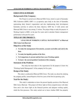 ANALYSIS OF WORKING CAPITAL MANAGEMENT

EXECUTIVE SUMMARY
Background of the Company:
         This Project is carried out in Dharwad Milk Union, which is a part of Karnataka
Milk Federation (KMF). KMF is a co-operative apex body in the state of Karnataka
representing dairy farmer’s organization and also implementing dairy development
Karnataka activities to achieve the dairy objective. KMF has 13 milk unions and
Dharwad Milk Union is one among 13 unions. The project helps to study the practice in
Working Capital in DMU, in the past five years and to calculate finance management
performance in the past five years.
TITLE OF THE PROJECT:
           “ANALYSIS OF WORKING CAPITAL MANAGEMENT” at Dharwad
Milk Union Ltd, Dharwad
Objectives of the Study
    To study the management of inventories, account receivables and cash in the
       firm.
    To study the liquidity position of the firm .
    To Comparison of present and last four years Working capital.
    To know the current position Conclusion of the company.
Statement of the Problem:
               The study has been taken in the organization for the purpose to know the
“Working Capital Management” of the company for five years.
Design of the Study:
       The study is conducted at Dharwad Milk Union. The study was about the studying
the company profile, Annual Reports of last five years of the firm & operating cycle,
Need for the Study:
         This study is undertaken to know the present liquidity position of the Dharwad
Milk Union, Dharwad. This project will throw light on firms competitiveness with other
firms and it also throw light on the financial position and adequate working capital,
which the firm possesses. This study carried out to know whether DMU has properly




                Babasabpatilfreepptmba.com                                1
 