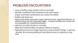 PROBLEMS ENCOUNTERED
 Cases of buffer casing /socket crack are very high
Remedy: insufficient heat treatment is the main reason
proper and timely maintenance can remove this defect
 Rubber pad wears out
Reject pads which show tears, large material chunks, large bond failures, or
extreme wear into the steel plate edges. . Creases and folds are normal and
are acceptable for reconditioned gears.
 Split pins are either broken or corroded
Nyloc Nut instead of Bolt-nut-split pin fitted on Coaches.
 Repeated occurrence of bogie side frame crack at bottom flange in axle box
Remedy: By removing welding of heat affected zone at suspension strap
area.
 