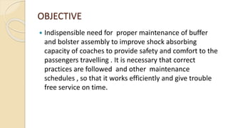 OBJECTIVE
 Indispensible need for proper maintenance of buffer
and bolster assembly to improve shock absorbing
capacity of coaches to provide safety and comfort to the
passengers travelling . It is necessary that correct
practices are followed and other maintenance
schedules , so that it works efficiently and give trouble
free service on time.
 