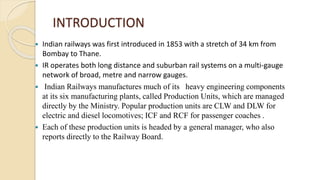 INTRODUCTION
 Indian railways was first introduced in 1853 with a stretch of 34 km from
Bombay to Thane.
 IR operates both long distance and suburban rail systems on a multi-gauge
network of broad, metre and narrow gauges.
 Indian Railways manufactures much of its heavy engineering components
at its six manufacturing plants, called Production Units, which are managed
directly by the Ministry. Popular production units are CLW and DLW for
electric and diesel locomotives; ICF and RCF for passenger coaches .
 Each of these production units is headed by a general manager, who also
reports directly to the Railway Board.
 