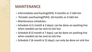 MAINTENANCE
 Intermediate overhauling(IOH): 9 months or 2 lakh km
 Periodic overhauling(POH): 18 months or 4 lakh km
 Maintenance schedules:-
 Schedule A (1 month ± 3 days): can be done on washing line
when needed can be sent to sick line
 Schedule B (3 month ± 7 days): can be done on washing line
when needed can be sent to sick line
 Schedule C (6 month ± 15 days): can only be done on sick line
 