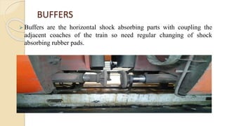  Buffers are the horizontal shock absorbing parts with coupling the
adjacent coaches of the train so need regular changing of shock
absorbing rubber pads.
BUFFERS
 