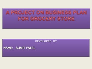 A PROJECT ON BUSINESS PLANFOR GROCERY STORE DEVELOPED  BY NAME:   SUMIT PATEL 