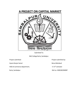 A PROJECT ON CAPITAL MARKET
Submitted To:
NAC College Burla, Sambalpur.
Project submitted: Project submitted by:
Gyana Ranjan Samal Barsa Mahakud
HOD of commerce department, +3 6th semester
Burla, Sambalpur Roll no- S04018COM087
 