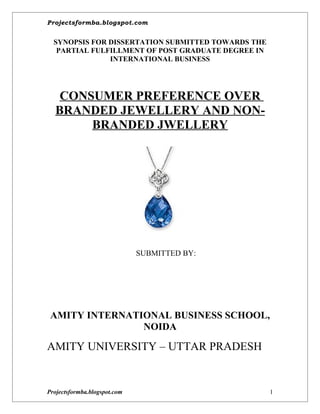 Projectsformba.blogspot.com


  SYNOPSIS FOR DISSERTATION SUBMITTED TOWARDS THE
   PARTIAL FULFILLMENT OF POST GRADUATE DEGREE IN
               INTERNATIONAL BUSINESS




   CONSUMER PREFERENCE OVER
  BRANDED JEWELLERY AND NON-
       BRANDED JWELLERY




                              SUBMITTED BY:




 AMITY INTERNATIONAL BUSINESS SCHOOL,
                NOIDA

AMITY UNIVERSITY – UTTAR PRADESH


Projectsformba.blogspot.com                         1
 