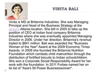 VINITA BALI 
Vinita is MD at Britannia Industries. She was Managing 
Principal and Head of the Business Strategy at the 
group's Atlanta location. She left in 2005 to take up the 
position of CEO at Indian food company Britannia 
Industries where she was eventually appointed Managing 
Director in 2006. Under her direction, Britannia's revenue 
tripled to $841 million. Bali was awarded the "Business 
Woman of the Year" Award at the 2009 Economic Times 
Awards. In 2009 she founded the Britannia Nutrition 
Foundation which combats child malnutrition through the 
distribution of fortified biscuits to Indian schoolchildren. 
She won a Corporate Social Responsibility Award for her 
work with the foundation. In 2011 Forbes named her on 
its list of "Asia's 50 Power Businesswomen". 
 