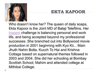 EKTA KAPOOR 
Who doesn’t know her? The queen of daily soaps, 
Ekta Kapoor is the Joint MD of Balaji Telefilms. Her 
biggest challenge is balancing personal and work 
life, and being accepted beyond my professional 
successes. She branched out into Bollywood movie 
production in 2001 beginning with Kyo Kii... Main 
Jhuth Nahin Bolta. Kucch To Hai and Krishna 
Cottage based on supernatural themes followed in 
2003 and 2004. She did her schooling at Bombay 
Scottish School, Mahim and attended college at 
Mithibai College. 
 