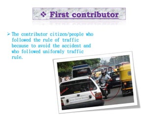  First contributor 
 The contributor citizen/people who 
followed the rule of traffic 
because to avoid the accident and 
who followed uniformly traffic 
rule. 
 