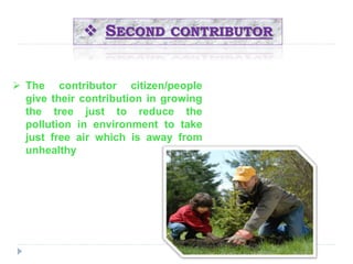  SECOND CONTRIBUTOR 
 The contributor citizen/people 
give their contribution in growing 
the tree just . 
to reduce the 
pollution in environment to take 
just free air which is away from 
unhealthy 
 