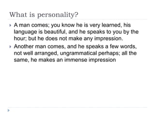 What is personality? 
 A man comes; you know he is very learned, his 
language is beautiful, and he speaks to you by the 
hour; but he does not make any impression. 
 Another man comes, and he speaks a few words, 
not well arranged, ungrammatical perhaps; all the 
same, he makes an immense impression 
 