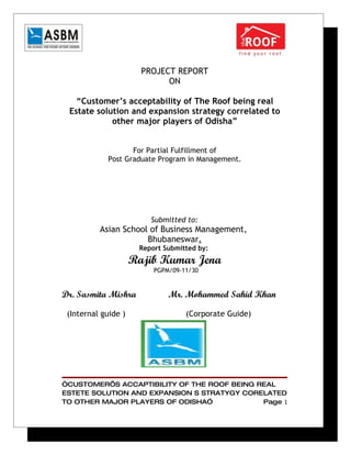 PROJECT REPORT
                             ON

   “Customer’s acceptability of The Roof being real
 Estate solution and expansion strategy correlated to
            other major players of Odisha”


                   For Partial Fulfillment of
            Post Graduate Program in Management.




                         Submitted to:
          Asian School of Business Management,
                      Bhubaneswar.
                      Report Submitted by:
                     Rajib Kumar Jena
                          PGPM/09-11/30


Dr. Sasmita Mishra            Mr. Mohammed Sahid Khan

 (Internal guide )                 (Corporate Guide)




“CUSTOMER’S ACCAPTIBILITY OF THE ROOF BEING REAL
ESTETE SOLUTION AND EXPANSION S STRATYGY CORELATED
TO OTHER MAJOR PLAYERS OF ODISHA”            Page 1
 