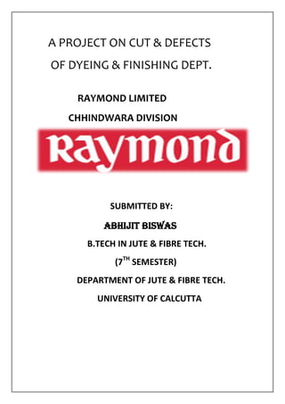 A PROJECT ON CUT & DEFECTS
OF DYEING & FINISHING DEPT.
RAYMOND LIMITED
CHHINDWARA DIVISION
SUBMITTED BY:
ABHIJIT BISWAS
B.TECH IN JUTE & FIBRE TECH.
(7TH
SEMESTER)
DEPARTMENT OF JUTE & FIBRE TECH.
UNIVERSITY OF CALCUTTA
 