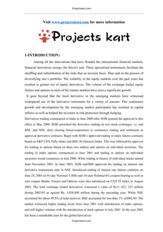 Projectskart.com
Visit www.projectskart.com for more information
1-INTRODUCTION:
Among all the innovations that have flooded the international financial markets,
financial derivatives occupy the driver's seat. These specialized instruments facilitate the
shuffling and redistribution of the risks that an investor faces. Thus aids in the process of
diversifying one’s portfolio. The volatility in the equity markets over the past years has
resulted in greater use of equity derivatives. The volume of the exchange traded equity
futures and options in most of the mature markets have seen a significant growth.
It goes beyond that the local derivative in the emerging markets have witnessed
widespread use of the derivative instrument for a variety of reasons. This continuous
growth and development by the emerging market participants has resulted in capital
inflows as well as helped the investors in risk protection through hedging.
Derivatives trading commenced in India in June 2000 after SEBI granted the approval to this
effect in May 2000. SEBI permitted the derivative trading on two stock exchanges, i.e. and
BSE, and NSE, their clearing house/corporation to commence trading and settlement in
approved derivative contracts. Begin with SEBI’s approved trading in index futures contracts
based on S&P CNX Nifty Index and BSE-30 (Sensex) Index. This was followed by approval
for trading in options based on these two indices and options on individual securities. The
trading in index options commenced in June 2001 and trading in options on individual
securities would commence in July 2000. While trading in futures of individual stocks started
from November 2001. In June 2003, SEBI and/RBI approved the trading on interest rate
derivative instruments only in NSE. Introduced trading of interest rate futures contracts on
June 24, 2003 on 91-day Notional T-Bills and 10-year Notional 6% coupon bearing as well as
zero coupon Bonds. Futures and Options were also introduced on CNX IT Index in August
2003. The total exchange traded derivatives witnessed a value of Rs.5, 423, 333 million
during 2002-03 as against Rs. 1,038,480 million during the preceding year. While NSE
accounted for about 99.5% of total turnover, BSE accounted for less than 1% in2002-03. The
market witnessed higher trading levels from June 2001 with introduction of index options,
and still higher volumes with the introduction of stock options in July 2001. In the year 2002
has been a remarkable year for the global derivatives
Projectskart.com
 