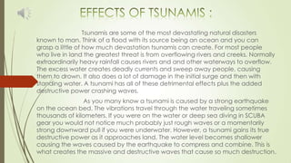 Tsunamis are some of the most devastating natural disasters
known to man. Think of a flood with its source being an ocean and you can
grasp a little of how much devastation tsunamis can create. For most people
who live in land the greatest threat is from overflowing rivers and creeks. Normally
extraordinarily heavy rainfall causes rivers and and other waterways to overflow.
The excess water creates deadly currents and sweep away people, causing
them to drown. It also does a lot of damage in the initial surge and then with
standing water. A tsunami has all of these detrimental effects plus the added
destructive power crashing waves.
As you many know a tsunami is caused by a strong earthquake
on the ocean bed. The vibrations travel through the water traveling sometimes
thousands of kilometers. If you were on the water or deep sea diving in SCUBA
gear you would not notice much probably just rough waves or a momentarily
strong downward pull if you were underwater. However, a tsunami gains its true
destructive power as it approaches land. The water level becomes shallower
causing the waves caused by the earthquake to compress and combine. This is
what creates the massive and destructive waves that cause so much destruction.
 