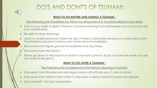 WHAT TO DO BEFORE AND DURING A TSUNAMI :
The Following Are Guidelines For What You Should Do If A Tsunami Is Likely In Your Area:
 Turn on your radio to learn if there is a tsunami warning if an earthquake occurs and you are
in a coastal area.
 Be alert for Early Warnings
 Learn to understand and notice the sea. If there is noticeable recession in water away from
the shoreline become cautious and move away immediately.
 Move inland to higher ground immediately and stay there.
 Stay away from the beach.
 Never go down to the beach to watch a tsunami come in. If you can see the wave you are
too close to escape it.
WHAT TO DO AFTER A TSUNAMI :
The Following Are Guidelines For The Period Following A Tsunami:
 Stay away from flooded and damaged areas until officials say it is safe to return.
 Stay away from debris in the water; it may pose a safety hazard to boats and people.
 Save yourself - not your possessions
 
