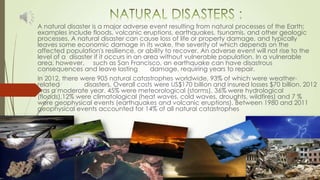 A natural disaster is a major adverse event resulting from natural processes of the Earth;
examples include floods, volcanic eruptions, earthquakes, tsunamis, and other geologic
processes. A natural disaster can cause loss of life or property damage, and typically
leaves some economic damage in its wake, the severity of which depends on the
affected population's resilience, or ability to recover. An adverse event will not rise to the
level of a disaster if it occurs in an area without vulnerable population. In a vulnerable
area, however, such as San Francisco, an earthquake can have disastrous
consequences and leave lasting damage, requiring years to repair.
In 2012, there were 905 natural catastrophes worldwide, 93% of which were weather-
related disasters. Overall costs were US$170 billion and insured losses $70 billion. 2012
was a moderate year. 45% were meteorological (storms), 36% were hydrological
(floods),12% were climatological (heat waves, cold waves, droughts, wildfires) and 7 %
were geophysical events (earthquakes and volcanic eruptions). Between 1980 and 2011
geophysical events accounted for 14% of all natural catastrophes
 