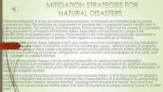 Personal mitigation is a key to national preparedness. Individuals and families train to avoid
unnecessary risks. This includes an assessment of possible risks to personal/family health and to
personal property. For instance, in a flood plain, home owners might not be aware of a property
being exposed to a hazard until trouble strikes. Specialists can be hired to conduct risk
identification and assessment surveys. Professionals in risk management typically recommend
that residents hold insurance to protect them against consequences of hazards.
In earthquake prone areas, people might also make structural changes such as the installation
of an Earthquake Valve to instantly shut off the natural gas supply, seismic retrofits of property,
and the securing of items inside a building to enhance household seismic safety. The latter may
include the mounting of furniture, refrigerators, water heaters and breakables to the walls, and
the addition of cabinet latches.
In flood prone areas, houses can be built on poles/stilts. In areas prone to prolonged
electricity black-outs installation of a generator would be an example of an optimal structural
mitigation measure. The construction of storm cellars and fallout shelters are further examples of
personal mitigate actions.
Mitigation involves Structural and Non-structural measures taken to limit the impact of disasters.
Structural mitigation are actions that change the characteristics of a building or its surrounding,
examples include shelters, window shutters, clearing forest around the house. Non-structural
mitigation on personal level mainly takes the form of insurance or simply moving house to a safer
area.
 