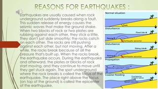 Earthquakes are usually caused when rock
underground suddenly breaks along a fault.
This sudden release of energy causes the
seismic waves that make the ground shake.
When two blocks of rock or two plates are
rubbing against each other, they stick a little.
They don't just slide smoothly; the rocks catch
on each other. The rocks are still pushing
against each other, but not moving. After a
while, the rocks break because of all the
pressure that's built up. When the rocks break,
the earthquake occurs. During the earthquake
and afterward, the plates or blocks of rock
start moving, and they continue to move until
they get stuck again. The spot underground
where the rock breaks is called the focus of the
earthquake. The place right above the focus
(on top of the ground) is called the epicenter
of the earthquake.
 