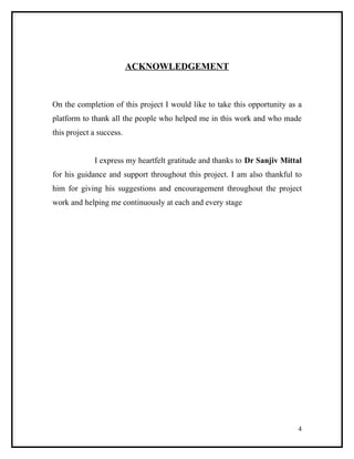 ACKNOWLEDGEMENT



On the completion of this project I would like to take this opportunity as a
platform to thank all the people who helped me in this work and who made
this project a success.


             I express my heartfelt gratitude and thanks to Dr Sanjiv Mittal
for his guidance and support throughout this project. I am also thankful to
him for giving his suggestions and encouragement throughout the project
work and helping me continuously at each and every stage




                                                                          4
 