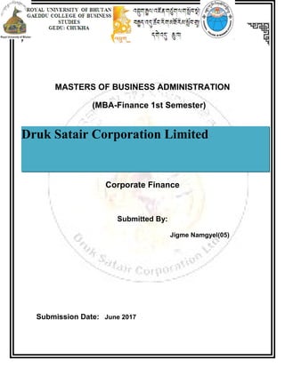MASTERS OF BUSINESS ADMINISTRATION
(MBA-Finance 1st Semester)
Corporate Finance
Submitted By:
Jigme Namgyel(05)
Submission Date: June 2017
Druk Satair Corporation Limited
 