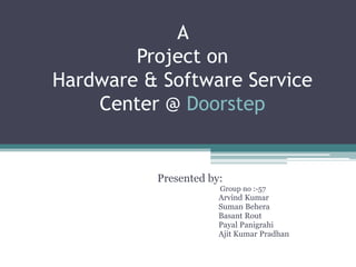 A
        Project on
Hardware & Software Service
    Center @ Doorstep


          Presented by:
                      Group no :-57
                      Arvind Kumar
                      Suman Behera
                      Basant Rout
                      Payal Panigrahi
                      Ajit Kumar Pradhan
 