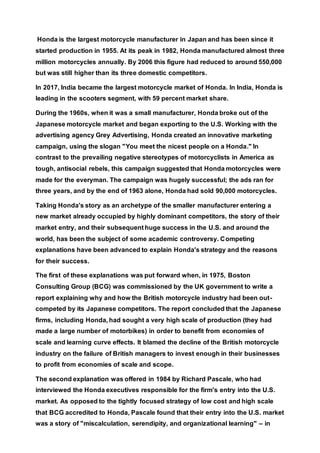 Honda is the largest motorcycle manufacturer in Japan and has been since it
started production in 1955. At its peak in 1982, Honda manufactured almost three
million motorcycles annually. By 2006 this figure had reduced to around 550,000
but was still higher than its three domestic competitors.
In 2017, India became the largest motorcycle market of Honda. In India, Honda is
leading in the scooters segment, with 59 percent market share.
During the 1960s, when it was a small manufacturer, Honda broke out of the
Japanese motorcycle market and began exporting to the U.S. Working with the
advertising agency Grey Advertising, Honda created an innovative marketing
campaign, using the slogan "You meet the nicest people on a Honda." In
contrast to the prevailing negative stereotypes of motorcyclists in America as
tough, antisocial rebels, this campaign suggested that Honda motorcycles were
made for the everyman. The campaign was hugely successful; the ads ran for
three years, and by the end of 1963 alone, Honda had sold 90,000 motorcycles.
Taking Honda's story as an archetype of the smaller manufacturer entering a
new market already occupied by highly dominant competitors, the story of their
market entry, and their subsequent huge success in the U.S. and around the
world, has been the subject of some academic controversy. Competing
explanations have been advanced to explain Honda's strategy and the reasons
for their success.
The first of these explanations was put forward when, in 1975, Boston
Consulting Group (BCG) was commissioned by the UK government to write a
report explaining why and how the British motorcycle industry had been out-
competed by its Japanese competitors. The report concluded that the Japanese
firms, including Honda, had sought a very high scale of production (they had
made a large number of motorbikes) in order to benefit from economies of
scale and learning curve effects. It blamed the decline of the British motorcycle
industry on the failure of British managers to invest enough in their businesses
to profit from economies of scale and scope.
The second explanation was offered in 1984 by Richard Pascale, who had
interviewed the Honda executives responsible for the firm's entry into the U.S.
market. As opposed to the tightly focused strategy of low cost and high scale
that BCG accredited to Honda, Pascale found that their entry into the U.S. market
was a story of "miscalculation, serendipity, and organizational learning" – in
 