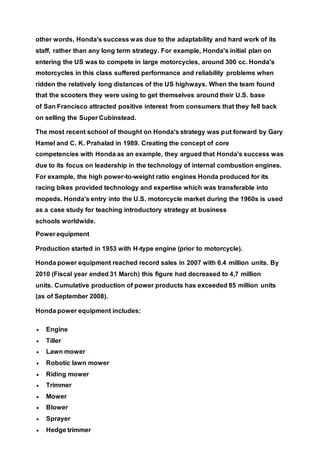 other words, Honda's success was due to the adaptability and hard work of its
staff, rather than any long term strategy. For example, Honda's initial plan on
entering the US was to compete in large motorcycles, around 300 cc. Honda's
motorcycles in this class suffered performance and reliability problems when
ridden the relatively long distances of the US highways. When the team found
that the scooters they were using to get themselves around their U.S. base
of San Francisco attracted positive interest from consumers that they fell back
on selling the Super Cubinstead.
The most recent school of thought on Honda's strategy was put forward by Gary
Hamel and C. K. Prahalad in 1989. Creating the concept of core
competencies with Honda as an example, they argued that Honda's success was
due to its focus on leadership in the technology of internal combustion engines.
For example, the high power-to-weight ratio engines Honda produced for its
racing bikes provided technology and expertise which was transferable into
mopeds. Honda's entry into the U.S. motorcycle market during the 1960s is used
as a case study for teaching introductory strategy at business
schools worldwide.
Power equipment
Production started in 1953 with H-type engine (prior to motorcycle).
Honda power equipment reached record sales in 2007 with 6.4 million units. By
2010 (Fiscal year ended 31 March) this figure had decreased to 4,7 million
units. Cumulative production of power products has exceeded 85 million units
(as of September 2008).
Honda power equipment includes:
 Engine
 Tiller
 Lawn mower
 Robotic lawn mower
 Riding mower
 Trimmer
 Mower
 Blower
 Sprayer
 Hedge trimmer
 