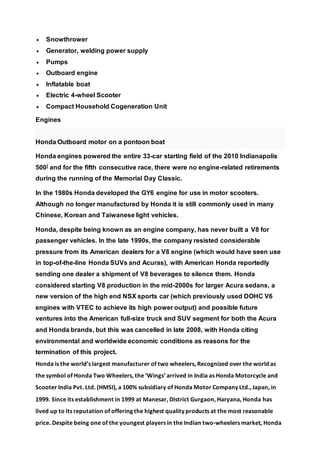  Snowthrower
 Generator, welding power supply
 Pumps
 Outboard engine
 Inflatable boat
 Electric 4-wheel Scooter
 Compact Household Cogeneration Unit
Engines
Honda Outboard motor on a pontoon boat
Honda engines powered the entire 33-car starting field of the 2010 Indianapolis
500] and for the fifth consecutive race, there were no engine-related retirements
during the running of the Memorial Day Classic.
In the 1980s Honda developed the GY6 engine for use in motor scooters.
Although no longer manufactured by Honda it is still commonly used in many
Chinese, Korean and Taiwanese light vehicles.
Honda, despite being known as an engine company, has never built a V8 for
passenger vehicles. In the late 1990s, the company resisted considerable
pressure from its American dealers for a V8 engine (which would have seen use
in top-of-the-line Honda SUVs and Acuras), with American Honda reportedly
sending one dealer a shipment of V8 beverages to silence them. Honda
considered starting V8 production in the mid-2000s for larger Acura sedans, a
new version of the high end NSX sports car (which previously used DOHC V6
engines with VTEC to achieve its high power output) and possible future
ventures into the American full-size truck and SUV segment for both the Acura
and Honda brands, but this was cancelled in late 2008, with Honda citing
environmental and worldwide economic conditions as reasons for the
termination of this project.
Honda is the world’s largest manufacturer of two wheelers, Recognized over the world as
the symbol of Honda Two Wheelers, the ‘Wings’ arrived in India as Honda Motorcycle and
Scooter India Pvt. Ltd. (HMSI), a 100% subsidiary of Honda Motor Company Ltd., Japan, in
1999. Since its establishment in 1999 at Manesar, District Gurgaon, Haryana, Honda has
lived up to its reputation of offering the highest quality products at the most reasonable
price. Despite being one of the youngest players in the Indian two-wheelers market, Honda
 