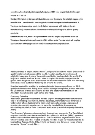 operations, Honda production capacity has jumped 30% year on year to 2.8 million per
annum in FY 12- 13.
Honda’s third plant at Narsapura Industrial Area near Bengaluru, Karnataka is equipped to
manufacture 1.2 million units. Utilizing production technologies refined at Manesar &
Tapukara plants as starting point, the 3rd plant is employed with state-of-the-art
manufacturing, automation and environment friendly technologies to deliver quality
products.
On February 17 2016, Honda inaugurated the “World’s largest only scooter plant" at
Vithalapur Gujarat with annual capacity of 1.2 million units. The new plant will employ
approximately 3000 people within first 2 years of commercial production.
Headquartered in Japan, Honda Motor Company is one of the major producers of
quality motor vehicles around the world. Honda's quality, innovation and
reliability has made it one of the most sought after car brands in the world. It's
major car models such as Accord have occupied the leadership position in
global sales for years now. Honda cars are also renowned for their fuel efficiency
and have a loyal customer following all around the world.
Honda's leadership position is sustained due to its enormous focus on R&D,
quality and innovation. Along with Toyota, its major competitor, Honda has ruled
the US markets with its successful models and captured market share of
American manufacturers such as GM and Ford.
Company Overview
Honda has grown to become the world's largest motorcycle manufacturer and
one of the leading automakers. Honda develops, manufactures and markets a
wide variety of products ranging from small general-purpose engines and
scooters to specialty sports cars, to earn the Honda Motor Company an
outstanding reputation from customers worldwide. ( Honda Company Overview,
2007 )
The Company's business is carried out through four segments. The Two-Wheel
segment manufactures two-wheel vehicles, all-terrain vehicles (ATVs), personal
watercrafts and other related products. The Four-Wheel segment offers four-
wheel vehicles and other related products. Honda's major car models include its
best selling Accord, Civic, CRV, Hybrid car Insight and its luxury range of cars
under the "Acura" brand. The ...
 