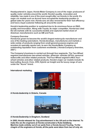 Headquartered in Japan, Honda Motor Company is one of the major producers of
quality motor vehicles around the world. Honda's quality, innovation and
reliability has made it one of the most sought after car brands in the world. It's
major car models such as Accord have occupied the leadership position in
global sales for years now. Honda cars are also renowned for their fuel efficiency
and have a loyal customer following all around the world.
Honda's leadership position is sustained due to its enormous focus on R&D,
quality and innovation. Along with Toyota, its major competitor, Honda has ruled
the US markets with its successful models and captured market share of
American manufacturers such as GM and Ford.
Company Overview
Honda has grown to become the world's largest motorcycle manufacturer and
one of the leading automakers. Honda develops, manufactures and markets a
wide variety of products ranging from small general-purpose engines and
scooters to specialty sports cars, to earn the Honda Motor Company an
outstanding reputation from customers worldwide. ( Honda Company Overview,
2007 )
The Company's business is carried out through four segments. The Two-Wheel
segment manufactures two-wheel vehicles, all-terrain vehicles (ATVs), personal
watercrafts and other related products. The Four-Wheel segment offers four-
wheel vehicles and other related products. Honda's major car models include its
best selling Accord, Civic, CRV, Hybrid car Insight and its luxury range of cars
under the "Acura" brand.
International marketing
A Honda dealership in Ontario, Canada
A Honda Dealership in Dreghorn, Scotland
In 2003, Honda released its Cog advertisement in the UK and on the Internet. To
make the ad, the engineers at Honda constructed a Rube Goldberg
Machine made entirely out of car parts from a Honda Accord Touring. To the
chagrin of the engineers at Honda, all the parts were taken from two of only six
 