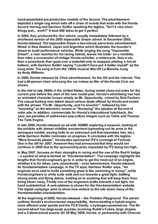 hand-assembled pre-production models of the Accord. The advertisement
depicted a single cog which sets off a chain of events that ends with the Honda
Accord moving and Garrison Keillor speaking the tagline, "Isn't it nice when
things just... work?" It took 606 takes to get it perfect.
In 2004, they produced the Grrr advert, usually immediately followed by a
shortened version of the 2005 Impossible Dream advert. In December 2005,
Honda released The Impossible Dream a two-minute panoramic advertisement
filmed in New Zealand, Japan and Argentina which illustrates the founder's
dream to build performance vehicles. While singing the song "Impossible
Dream", a man reaches for his racing helmet, leaves his trailer on a minibike,
then rides a succession of vintage Honda vehicles: a motorcycle, then a car,
then a powerboat, then goes over a waterfall only to reappear piloting a hot air
balloon, with Garrison Keillor saying "I couldn't have put it better myself" as the
song ends. The song is from the 1960s musical Man Of La Mancha, sung
by Andy Williams.
In 2006, Honda released its Choir advertisement, for the UK and the internet. This
had a 60-person choir who sang the car noises as film of the Honda Civic are
shown.
In the mid to late 2000s in the United States, during model close-out sales for the
current year before the start of the new model year, Honda's advertising has had
an animated character known simply as Mr. Opportunity, voiced by Rob Paulsen.
The casual looking man talked about various deals offered by Honda and ended
with the phrase "I'm Mr. Opportunity, and I'm knockin'", followed by him
"knocking" on the television screen or "thumping" the speaker at the end of
radio ads. In addition, commercials for Honda's international hatchback, the
Jazz, are parodies of well-known pop culture images such as Tetris and Thomas
The Tank Engine.
In late 2006, Honda released an ad with ASIMO exploring a museum, looking at
the exhibits with almost childlike wonderment (spreading out its arms in the
aerospace exhibit, waving hello to an astronaut suit that resembles him, etc.),
while Garrison Keillor ruminates on progress. It concludes with the tagline:
"More forwards please". Honda also sponsored ITV's coverage of Formula
One in the UK for 2007. However they had announced that they would not
continue in 2008 due to the sponsorship price requested by ITV being too high.
In May 2007, focuses on their strengths in racing and the use of the Red H badge
– a symbol of what is termed as "Hondamentalism". The campaign highlights the
lengths that Honda engineers go to in order to get the most out of an engine,
whether it is for bikes, cars, powerboats – even lawnmowers. Honda released
its Hondamentalism campaign. In the TV spot, Garrison Keillor says, "An
engineer once said to build something great is like swimming in honey", while
Honda engineers in white suits walk and run towards a great light, battling
strong winds and flying debris, holding on to anything that will keep them from
being blown away. Finally one of the engineers walks towards a red light, his
hand outstretched. A web address is shown for the Hondamentalism website.
The digital campaign aims to show how visitors to the site share many of the
Hondamentalist characteristics.
At the beginning of 2008, Honda released – the Problem Playground. The advert
outlines Honda's environmental responsibility, demonstrating a hybrid engine,
more efficient solar panels and the FCX Clarity, a hydrogen-powered car. The 90-
second advert has large-scale puzzles, involving Rubik's Cubes, large shapes
and a 3-dimensional puzzle. On 29 May 2008, Honda, in partnership with Channel
 