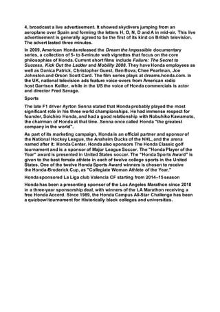 4, broadcast a live advertisement. It showed skydivers jumping from an
aeroplane over Spain and forming the letters H, O, N, D and A in mid-air. This live
advertisement is generally agreed to be the first of its kind on British television.
The advert lasted three minutes.
In 2009, American Honda released the Dream the Impossible documentary
series, a collection of 5- to 8-minute web vignettes that focus on the core
philosophies of Honda. Current short films include Failure: The Secret to
Success, Kick Out the Ladder and Mobility 2088. They have Honda employees as
well as Danica Patrick, Christopher Guest, Ben Bova, Chee Pearlman, Joe
Johnston and Orson Scott Card. The film series plays at dreams.honda.com. In
the UK, national television ads feature voice-overs from American radio
host Garrison Keillor, while in the US the voice of Honda commercials is actor
and director Fred Savage.
Sports
The late F1 driver Ayrton Senna stated that Honda probably played the most
significant role in his three world championships. He had immense respect for
founder, Soichiro Honda, and had a good relationship with Nobuhiko Kawamoto,
the chairman of Honda at that time. Senna once called Honda "the greatest
company in the world".
As part of its marketing campaign, Honda is an official partner and sponsor of
the National Hockey League, the Anaheim Ducks of the NHL, and the arena
named after it: Honda Center. Honda also sponsors The Honda Classic golf
tournament and is a sponsor of Major League Soccer. The "Honda Player of the
Year" award is presented in United States soccer. The "Honda Sports Award" is
given to the best female athlete in each of twelve college sports in the United
States. One of the twelve Honda Sports Award winners is chosen to receive
the Honda-Broderick Cup, as "Collegiate Woman Athlete of the Year."
Honda sponsored La Liga club Valencia CF starting from 2014–15 season
Honda has been a presenting sponsor of the Los Angeles Marathon since 2010
in a three-year sponsorship deal, with winners of the LA Marathon receiving a
free Honda Accord. Since 1989, the Honda Campus All-Star Challenge has been
a quizbowl tournament for Historically black colleges and universities.
 